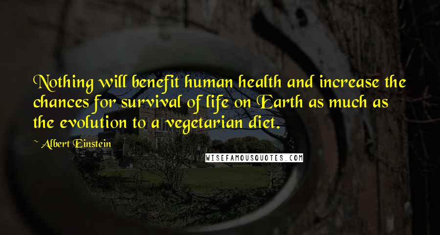 Albert Einstein Quotes: Nothing will benefit human health and increase the chances for survival of life on Earth as much as the evolution to a vegetarian diet.