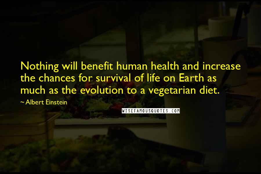 Albert Einstein Quotes: Nothing will benefit human health and increase the chances for survival of life on Earth as much as the evolution to a vegetarian diet.