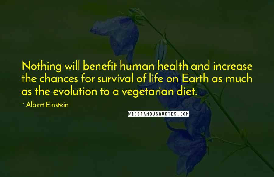 Albert Einstein Quotes: Nothing will benefit human health and increase the chances for survival of life on Earth as much as the evolution to a vegetarian diet.