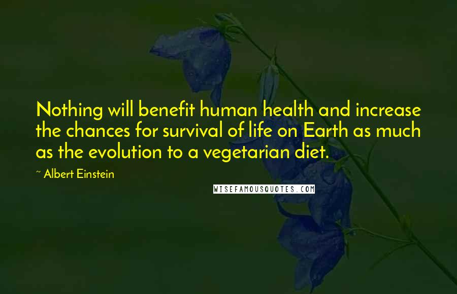 Albert Einstein Quotes: Nothing will benefit human health and increase the chances for survival of life on Earth as much as the evolution to a vegetarian diet.