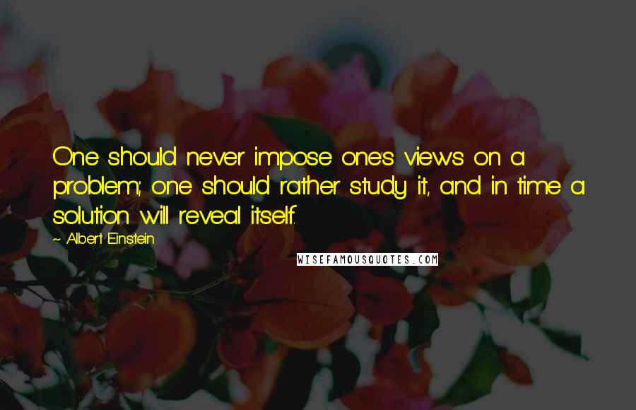 Albert Einstein Quotes: One should never impose one's views on a problem; one should rather study it, and in time a solution will reveal itself.