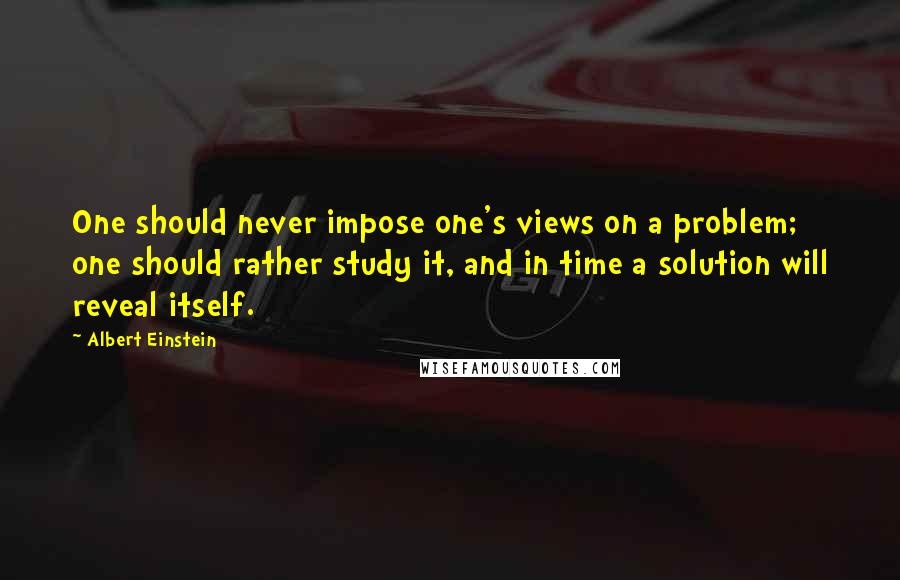 Albert Einstein Quotes: One should never impose one's views on a problem; one should rather study it, and in time a solution will reveal itself.