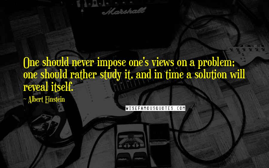 Albert Einstein Quotes: One should never impose one's views on a problem; one should rather study it, and in time a solution will reveal itself.