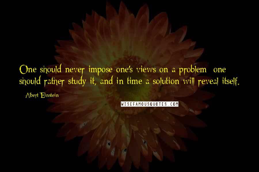 Albert Einstein Quotes: One should never impose one's views on a problem; one should rather study it, and in time a solution will reveal itself.