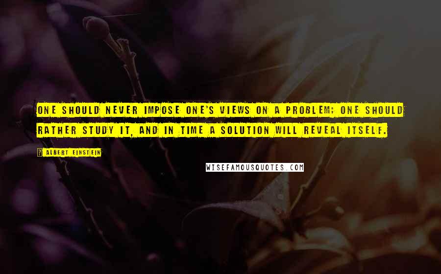 Albert Einstein Quotes: One should never impose one's views on a problem; one should rather study it, and in time a solution will reveal itself.