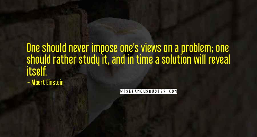 Albert Einstein Quotes: One should never impose one's views on a problem; one should rather study it, and in time a solution will reveal itself.