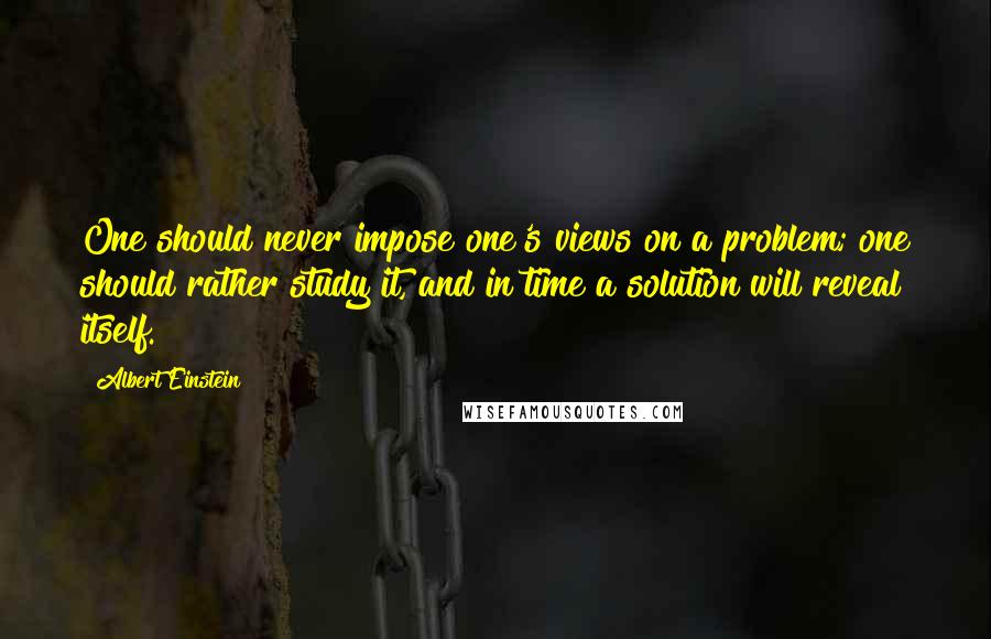 Albert Einstein Quotes: One should never impose one's views on a problem; one should rather study it, and in time a solution will reveal itself.