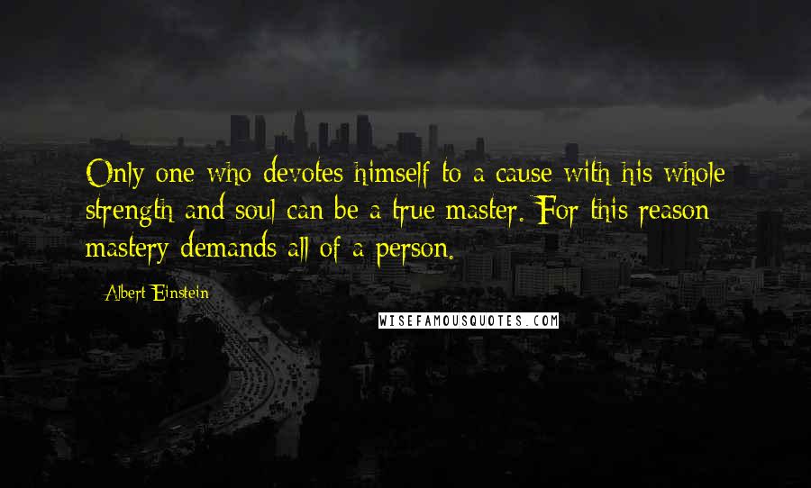 Albert Einstein Quotes: Only one who devotes himself to a cause with his whole strength and soul can be a true master. For this reason mastery demands all of a person.