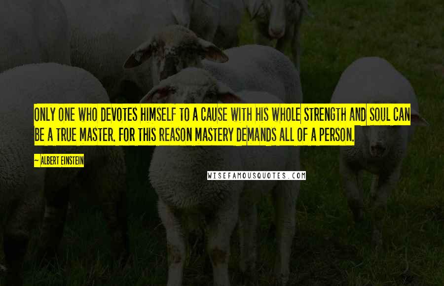 Albert Einstein Quotes: Only one who devotes himself to a cause with his whole strength and soul can be a true master. For this reason mastery demands all of a person.
