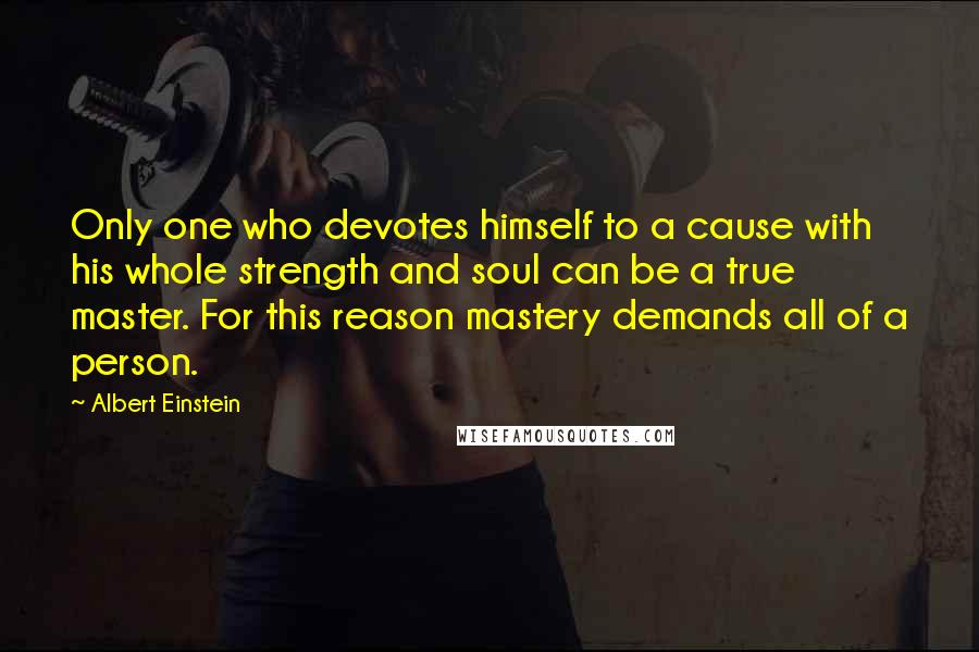 Albert Einstein Quotes: Only one who devotes himself to a cause with his whole strength and soul can be a true master. For this reason mastery demands all of a person.