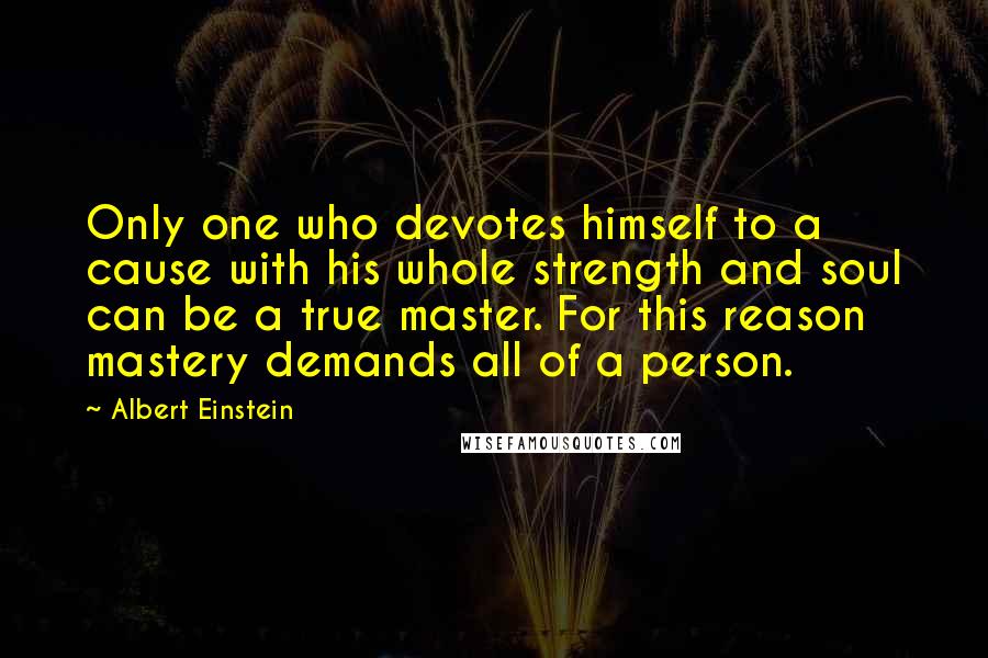 Albert Einstein Quotes: Only one who devotes himself to a cause with his whole strength and soul can be a true master. For this reason mastery demands all of a person.