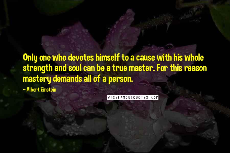 Albert Einstein Quotes: Only one who devotes himself to a cause with his whole strength and soul can be a true master. For this reason mastery demands all of a person.