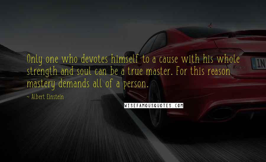 Albert Einstein Quotes: Only one who devotes himself to a cause with his whole strength and soul can be a true master. For this reason mastery demands all of a person.