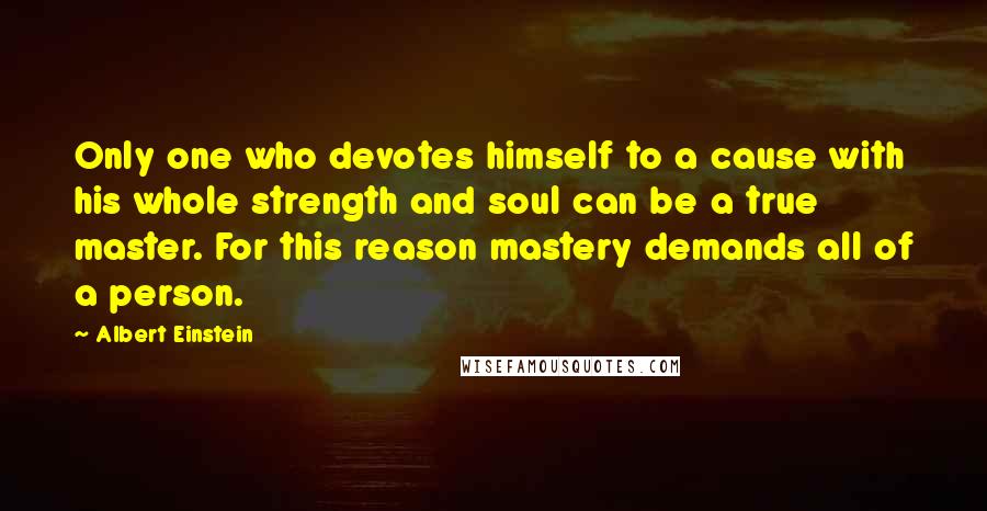 Albert Einstein Quotes: Only one who devotes himself to a cause with his whole strength and soul can be a true master. For this reason mastery demands all of a person.