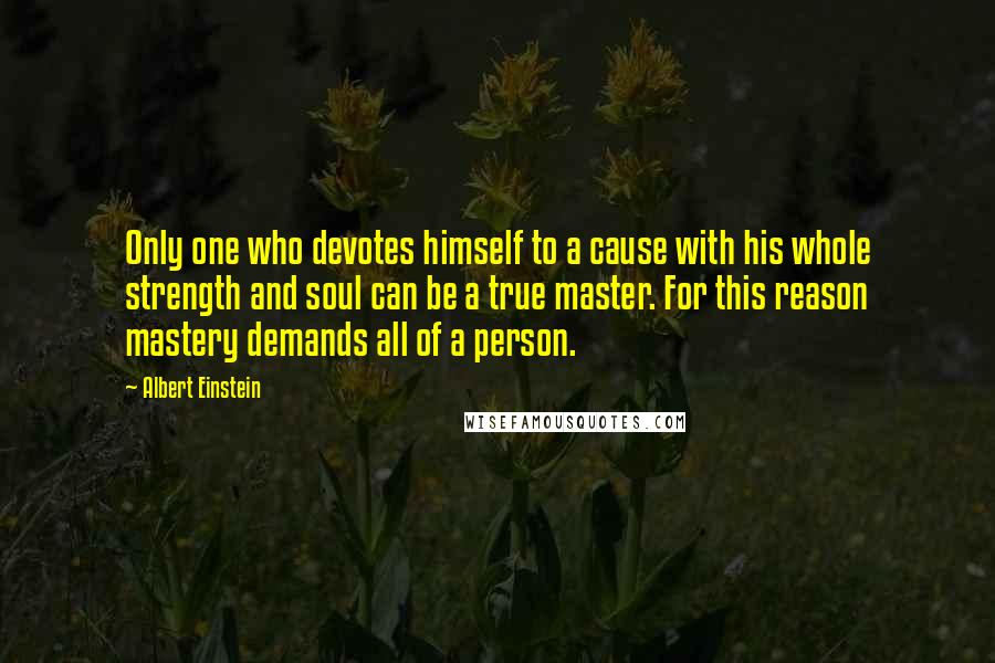 Albert Einstein Quotes: Only one who devotes himself to a cause with his whole strength and soul can be a true master. For this reason mastery demands all of a person.