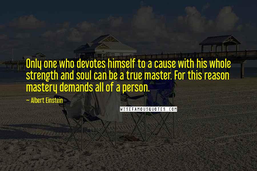 Albert Einstein Quotes: Only one who devotes himself to a cause with his whole strength and soul can be a true master. For this reason mastery demands all of a person.
