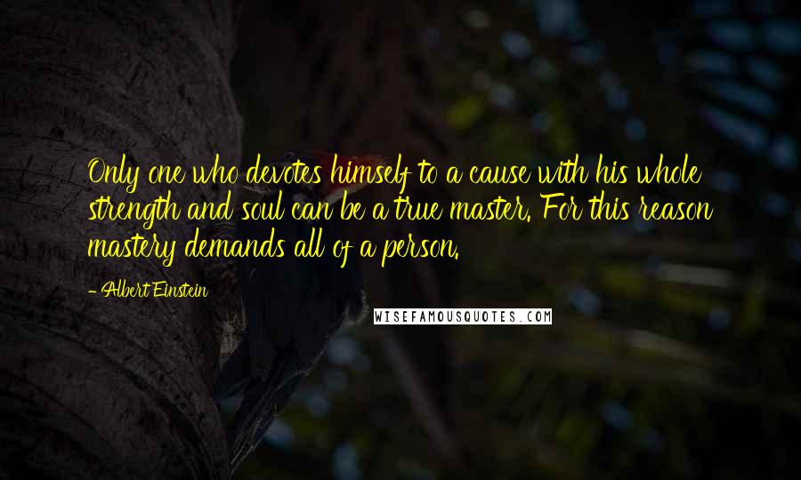 Albert Einstein Quotes: Only one who devotes himself to a cause with his whole strength and soul can be a true master. For this reason mastery demands all of a person.