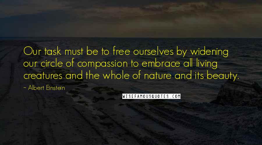 Albert Einstein Quotes: Our task must be to free ourselves by widening our circle of compassion to embrace all living creatures and the whole of nature and its beauty.