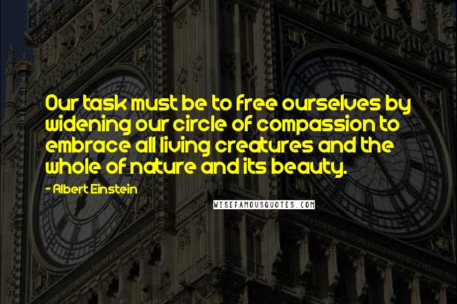 Albert Einstein Quotes: Our task must be to free ourselves by widening our circle of compassion to embrace all living creatures and the whole of nature and its beauty.