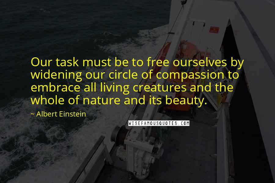 Albert Einstein Quotes: Our task must be to free ourselves by widening our circle of compassion to embrace all living creatures and the whole of nature and its beauty.
