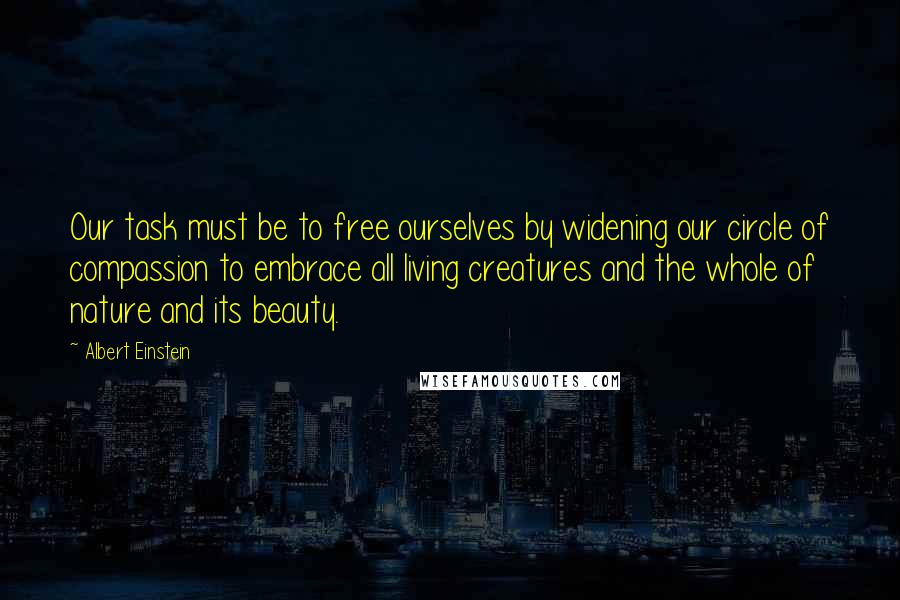 Albert Einstein Quotes: Our task must be to free ourselves by widening our circle of compassion to embrace all living creatures and the whole of nature and its beauty.