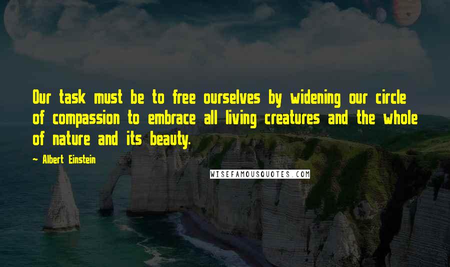 Albert Einstein Quotes: Our task must be to free ourselves by widening our circle of compassion to embrace all living creatures and the whole of nature and its beauty.