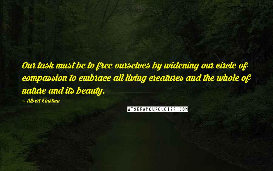 Albert Einstein Quotes: Our task must be to free ourselves by widening our circle of compassion to embrace all living creatures and the whole of nature and its beauty.