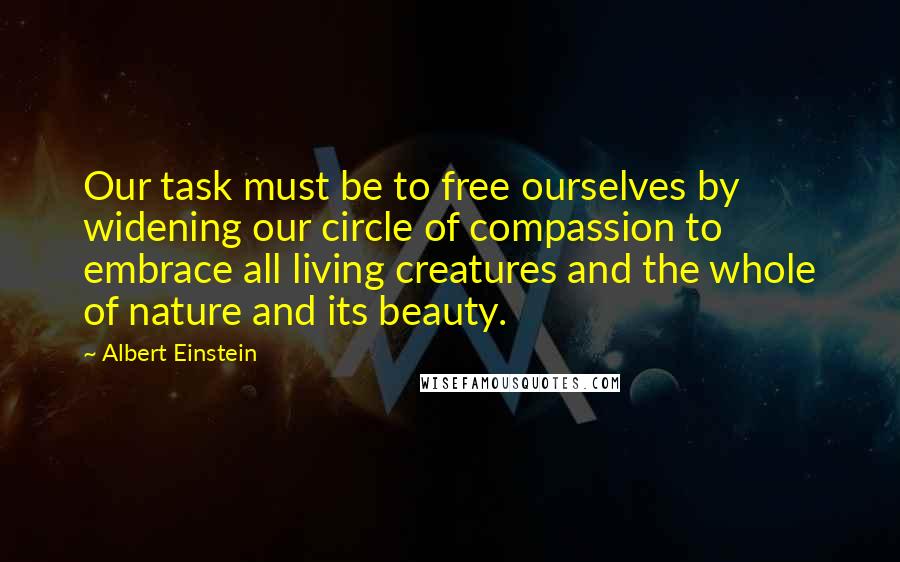 Albert Einstein Quotes: Our task must be to free ourselves by widening our circle of compassion to embrace all living creatures and the whole of nature and its beauty.