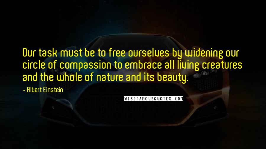 Albert Einstein Quotes: Our task must be to free ourselves by widening our circle of compassion to embrace all living creatures and the whole of nature and its beauty.