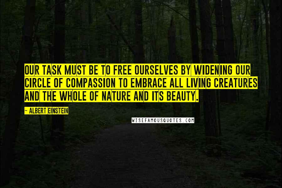 Albert Einstein Quotes: Our task must be to free ourselves by widening our circle of compassion to embrace all living creatures and the whole of nature and its beauty.
