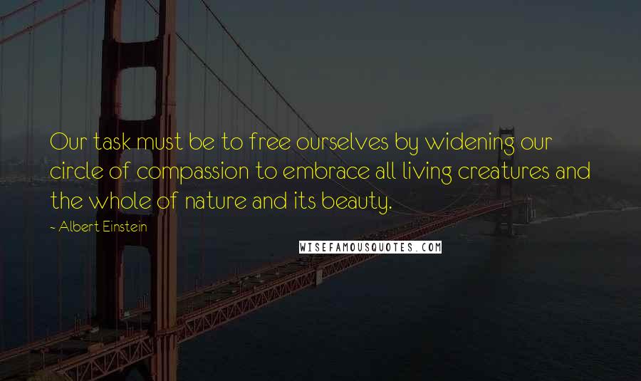 Albert Einstein Quotes: Our task must be to free ourselves by widening our circle of compassion to embrace all living creatures and the whole of nature and its beauty.