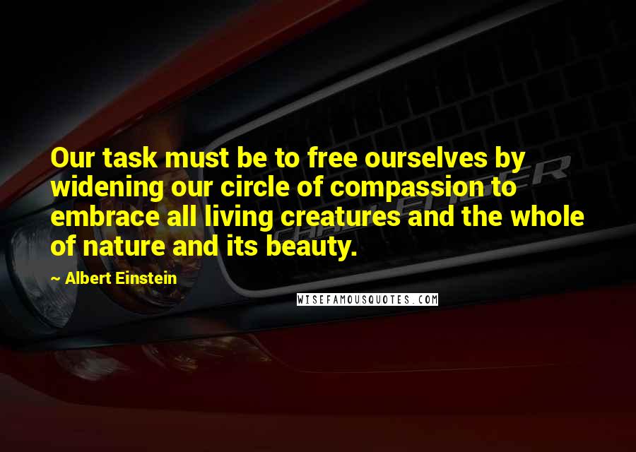 Albert Einstein Quotes: Our task must be to free ourselves by widening our circle of compassion to embrace all living creatures and the whole of nature and its beauty.