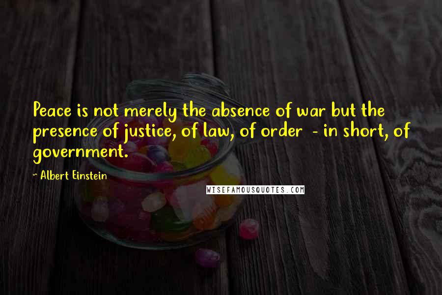 Albert Einstein Quotes: Peace is not merely the absence of war but the presence of justice, of law, of order  - in short, of government.