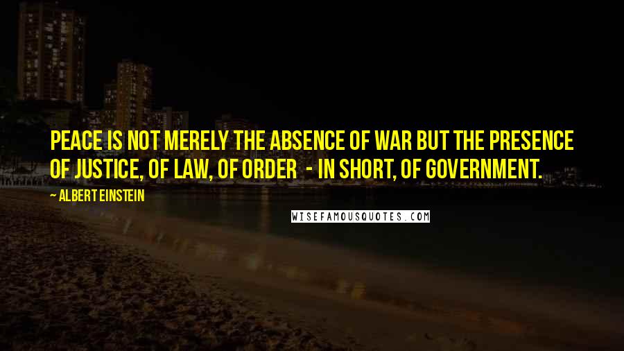 Albert Einstein Quotes: Peace is not merely the absence of war but the presence of justice, of law, of order  - in short, of government.