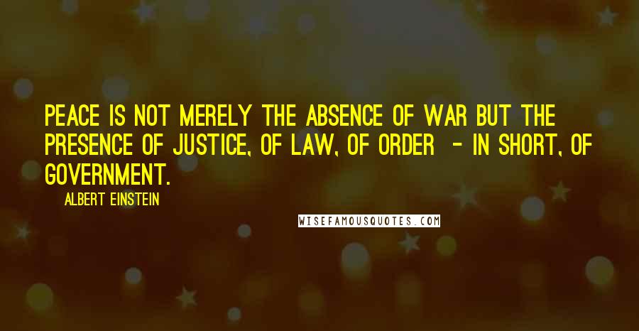 Albert Einstein Quotes: Peace is not merely the absence of war but the presence of justice, of law, of order  - in short, of government.