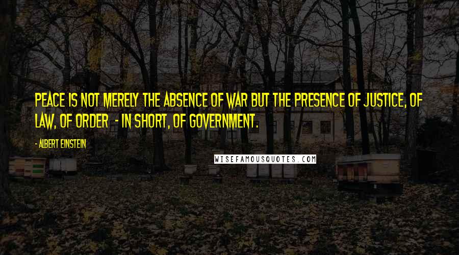 Albert Einstein Quotes: Peace is not merely the absence of war but the presence of justice, of law, of order  - in short, of government.