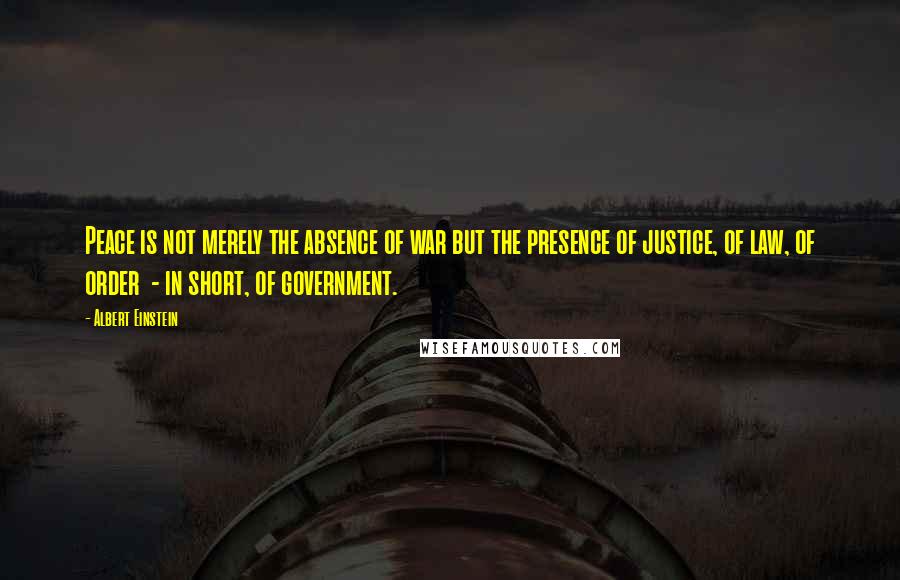 Albert Einstein Quotes: Peace is not merely the absence of war but the presence of justice, of law, of order  - in short, of government.