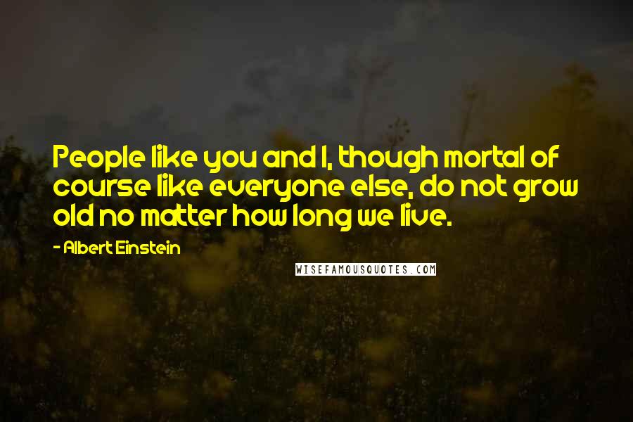 Albert Einstein Quotes: People like you and I, though mortal of course like everyone else, do not grow old no matter how long we live.