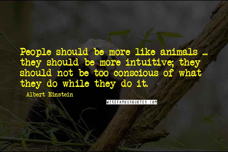 Albert Einstein Quotes: People should be more like animals ... they should be more intuitive; they should not be too conscious of what they do while they do it.