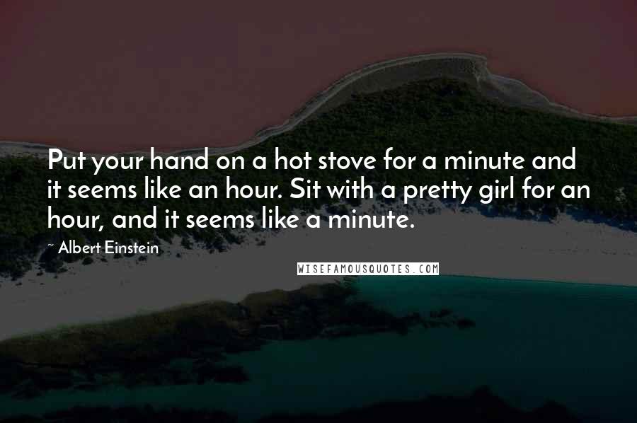 Albert Einstein Quotes: Put your hand on a hot stove for a minute and it seems like an hour. Sit with a pretty girl for an hour, and it seems like a minute.