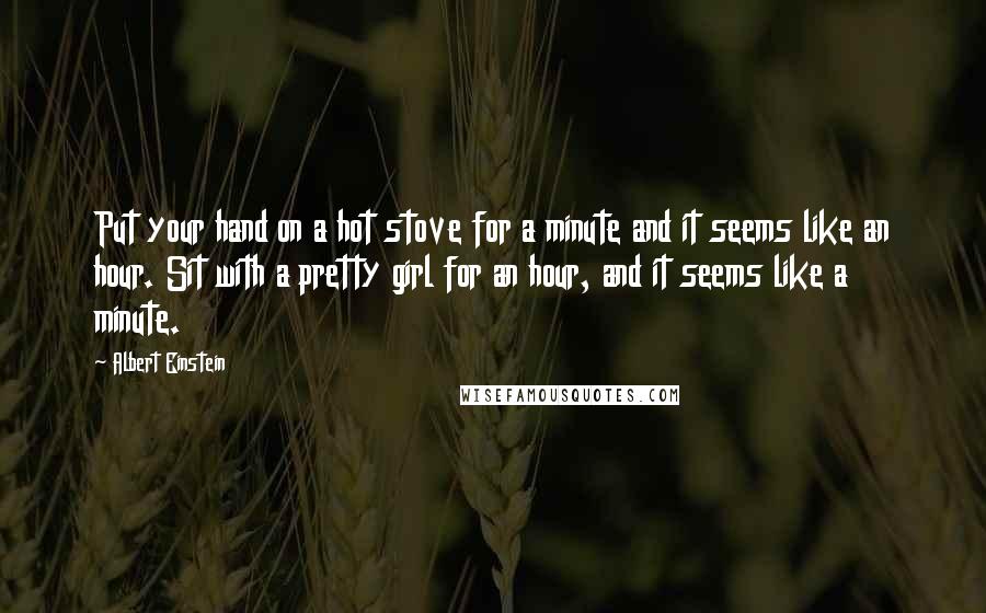 Albert Einstein Quotes: Put your hand on a hot stove for a minute and it seems like an hour. Sit with a pretty girl for an hour, and it seems like a minute.