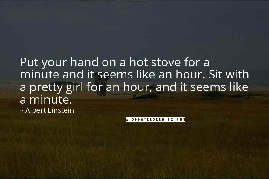 Albert Einstein Quotes: Put your hand on a hot stove for a minute and it seems like an hour. Sit with a pretty girl for an hour, and it seems like a minute.