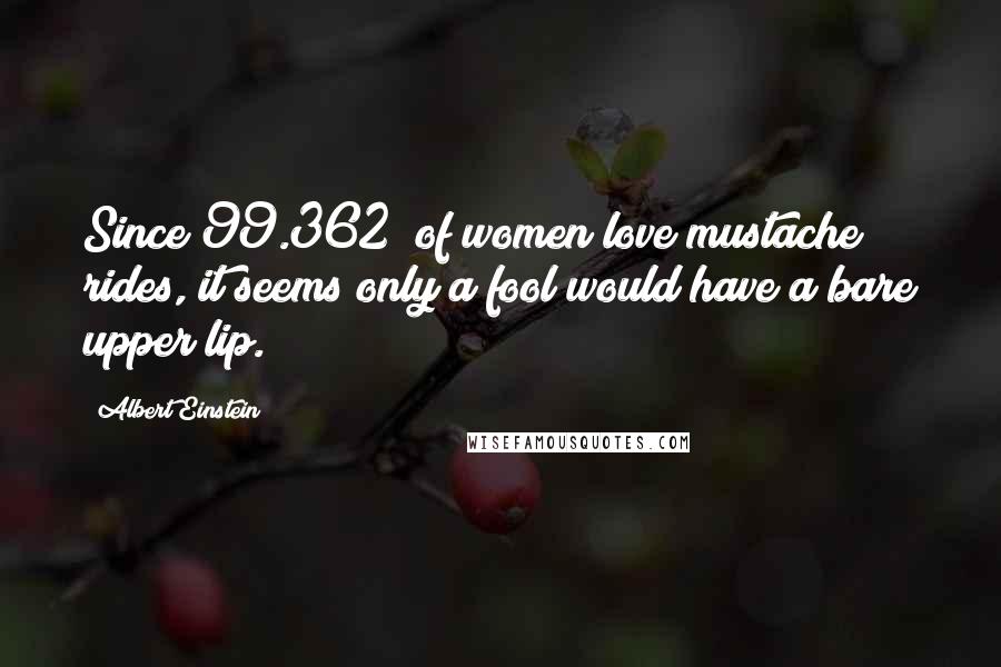 Albert Einstein Quotes: Since 99.362% of women love mustache rides, it seems only a fool would have a bare upper lip.