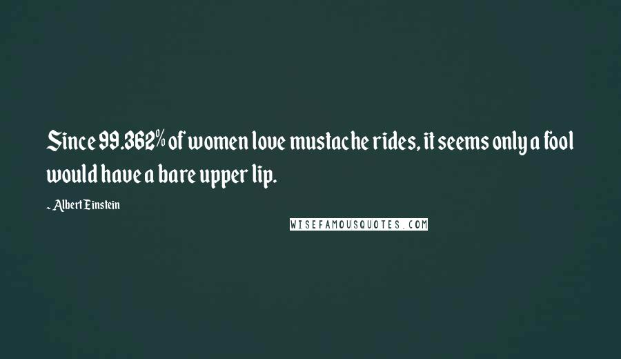 Albert Einstein Quotes: Since 99.362% of women love mustache rides, it seems only a fool would have a bare upper lip.