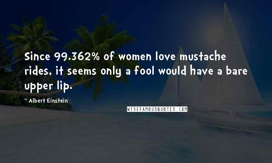 Albert Einstein Quotes: Since 99.362% of women love mustache rides, it seems only a fool would have a bare upper lip.