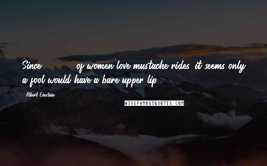 Albert Einstein Quotes: Since 99.362% of women love mustache rides, it seems only a fool would have a bare upper lip.