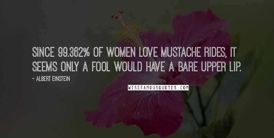 Albert Einstein Quotes: Since 99.362% of women love mustache rides, it seems only a fool would have a bare upper lip.