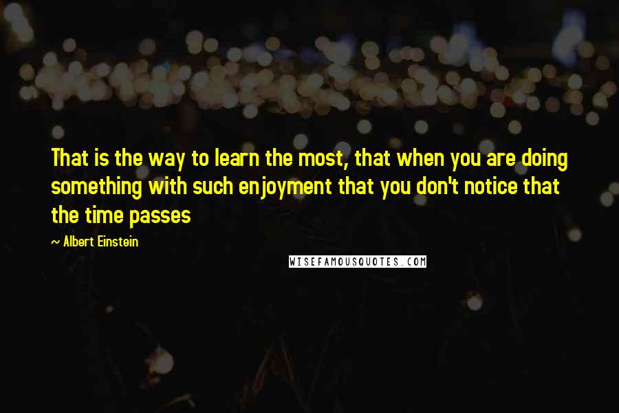 Albert Einstein Quotes: That is the way to learn the most, that when you are doing something with such enjoyment that you don't notice that the time passes