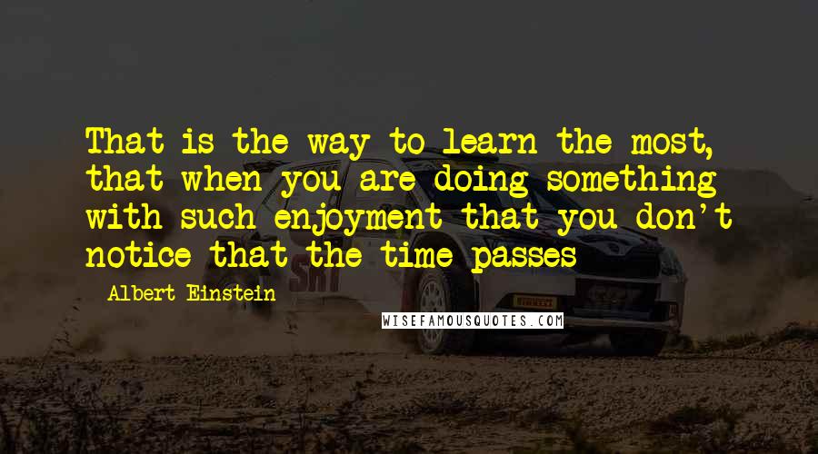 Albert Einstein Quotes: That is the way to learn the most, that when you are doing something with such enjoyment that you don't notice that the time passes