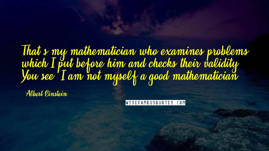 Albert Einstein Quotes: That's my mathematician who examines problems which I put before him and checks their validity. You see, I am not myself a good mathematician.